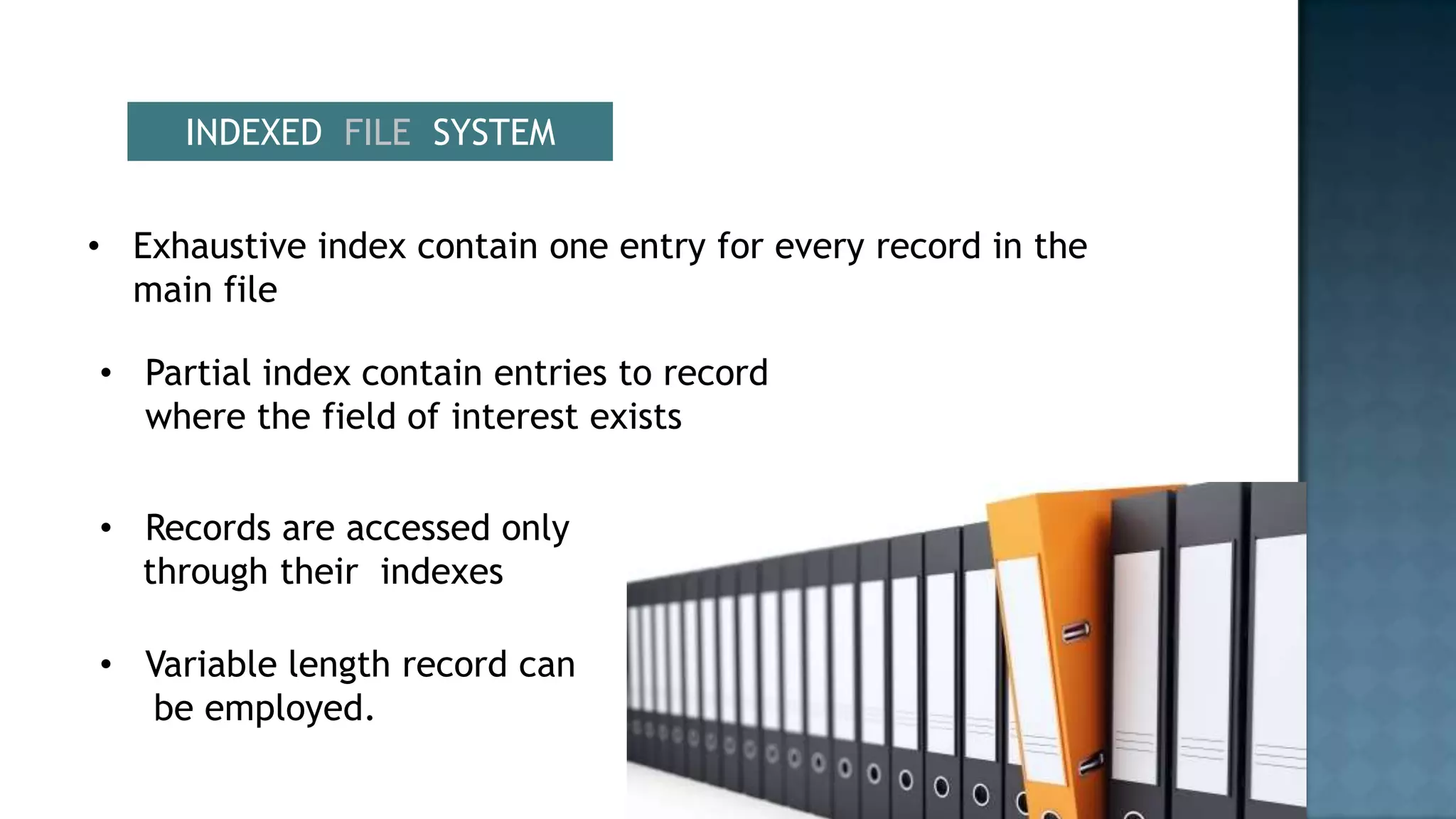 INDEXED FILE SYSTEM


• Exhaustive index contain one entry for every record in the
  main file

• Partial index contain entries to record
  where the field of interest exists


• Records are accessed only
  through their indexes

• Variable length record can
  be employed.
 