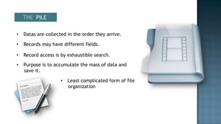 THE PILE


•   Datas are collected in the order they arrive.

•   Records may have different fields.

•   Record access is by exhaustible search.
•   Purpose is to accumulate the mass of data and
    save it.

                     •   Least complicated form of file
                         organization
 