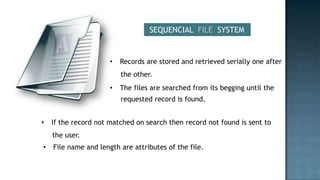 SEQUENCIAL FILE SYSTEM


                      •   Records are stored and retrieved serially one after
                          the other.
                      •   The files are searched from its begging until the
                          requested record is found.


•   If the record not matched on search then record not found is sent to
    the user.
•   File name and length are attributes of the file.
 