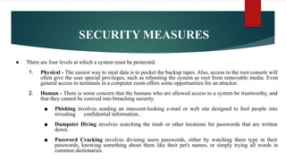 SECURITY MEASURES
● There are four levels at which a system must be protected:
1. Physical - The easiest way to steal data is to pocket the backup tapes. Also, access to the root console will
often give the user special privileges, such as rebooting the system as root from removable media. Even
general access to terminals in a computer room offers some opportunities for an attacker.
2. Human - There is some concern that the humans who are allowed access to a system be trustworthy, and
that they cannot be coerced into breaching security.
■ Phishing involves sending an innocent-looking e-mail or web site designed to fool people into
revealing confidential information..
■ Dumpster Diving involves searching the trash or other locations for passwords that are written
down.
■ Password Cracking involves divining users passwords, either by watching them type in their
passwords, knowing something about them like their pet's names, or simply trying all words in
common dictionaries.
 