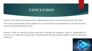 CONCLUSION
Security at the physical and human levels, although important is for the most part beyond the scope.
The security of Operating System depends on us because the more precautions we will take the more
secure our Operating System will be.
Security within the operating system and also in between the operating system is implemented in
several ways ranging from passwords of authentication through guarding against viruses to detecting
intrusions.
 