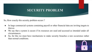 SECURITY PROBLEM
So, How exactly this security problem occurs ?
● In large commercial systems containing payroll or other financial data are inviting targets to
thieves
● We say that a system is secure if its resources are used and accessed as intended under all
circumstances.
● So, for this we must have mechanisms to make security breaches a rare occurrence rather
than normal conditions.
 