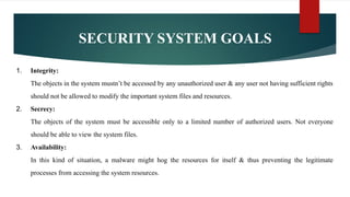 SECURITY SYSTEM GOALS
1. Integrity:
The objects in the system mustn’t be accessed by any unauthorized user & any user not having sufficient rights
should not be allowed to modify the important system files and resources.
2. Secrecy:
The objects of the system must be accessible only to a limited number of authorized users. Not everyone
should be able to view the system files.
3. Availability:
In this kind of situation, a malware might hog the resources for itself & thus preventing the legitimate
processes from accessing the system resources.
 