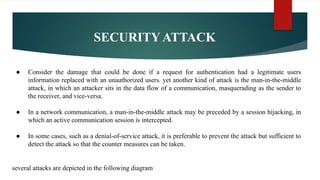 SECURITY ATTACK
● Consider the damage that could be done if a request for authentication had a legitimate users
information replaced with an unauthorized users. yet another kind of attack is the man-in-the-middle
attack, in which an attacker sits in the data flow of a communication, masquerading as the sender to
the receiver, and vice-versa.
● In a network communication, a man-in-the-middle attack may be preceded by a session hijacking, in
which an active communication session is intercepted.
● In some cases, such as a denial-of-service attack, it is preferable to prevent the attack but sufficient to
detect the attack so that the counter measures can be taken.
several attacks are depicted in the following diagram
 