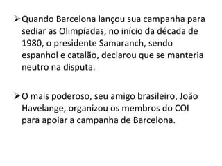 Quando Barcelona lançou sua campanha para sediar as Olimpíadas, no início da década de 1980, o presidente Samaranch, sendo espanhol e catalão, declarou que se manteria neutro na disputa. O mais poderoso, seu amigo brasileiro, João Havelange, organizou os membros do COI para apoiar a campanha de Barcelona. 