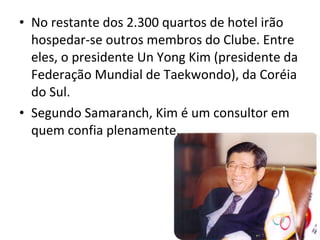 No restante dos 2.300 quartos de hotel irão hospedar-se outros membros do Clube. Entre eles, o presidente Un Yong Kim (presidente da Federação Mundial de Taekwondo), da Coréia do Sul.  Segundo Samaranch, Kim é um consultor em quem confia plenamente. 