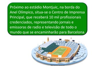 Próximo ao estádio Montjuic, na borda do Anel Olímpico, situa-se o Centro de Imprensa Principal, que receberá 10 mil profissionais credenciados, representando jornais e emissoras de radio e televisão de todo o mundo que se encaminharão para Barcelona. http://archivo.marca.com 