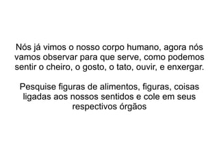 Nós já vimos o nosso corpo humano, agora nós vamos observar para que serve, como podemos sentir o cheiro, o gosto, o tato, ouvir, e enxergar. Pesquise figuras de alimentos, figuras, coisas ligadas aos nossos sentidos e cole em seus respectivos órgãos 