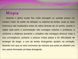 Miopia

Quando o globo ocular fica muito alongado ou quando possui um
número maior de poder de refração no sistema de lentes, onde os raios
luminosos são focalizados antes da retina através de um ponto, quanto o
objeto está perto a acomodação não consegue resolver o problema, e
conforme a distância aumenta o cristalino não consegue diminuir mais a
sua convergência, portanto a pessoa míope passa a ter dificuldade de
enxergar de longe, o uso de lentes divergentes ajudam na correção,
fazendo com que os raios luminosos de maneira que estes se afastem uns
dos outros formando um feixe divergente.

 