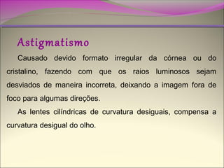 Astigmatismo

Causado devido formato irregular da córnea ou do
cristalino, fazendo com que os raios luminosos sejam
desviados de maneira incorreta, deixando a imagem fora de
foco para algumas direções.
As lentes cilíndricas de curvatura desiguais, compensa a
curvatura desigual do olho.

 