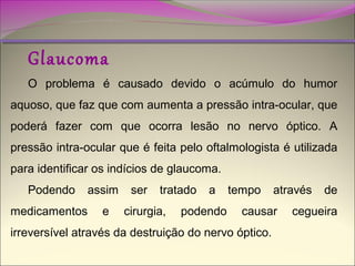 Glaucoma

O problema é causado devido o acúmulo do humor
aquoso, que faz que com aumenta a pressão intra-ocular, que
poderá fazer com que ocorra lesão no nervo óptico. A
pressão intra-ocular que é feita pelo oftalmologista é utilizada
para identificar os indícios de glaucoma.
Podendo

assim

medicamentos

e

ser

tratado

cirurgia,

a

podendo

tempo

através

causar

irreversível através da destruição do nervo óptico.

de

cegueira

 