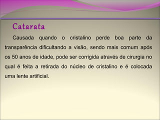 Catarata

Causada quando o cristalino perde boa parte da
transparência dificultando a visão, sendo mais comum após
os 50 anos de idade, pode ser corrigida através de cirurgia no
qual é feita a retirada do núcleo de cristalino e é colocada
uma lente artificial.

 