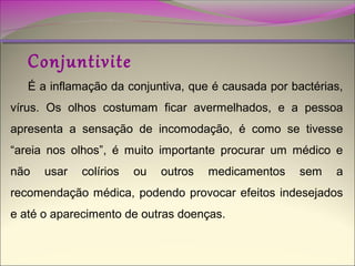 Conjuntivite

É a inflamação da conjuntiva, que é causada por bactérias,
vírus. Os olhos costumam ficar avermelhados, e a pessoa
apresenta a sensação de incomodação, é como se tivesse
“areia nos olhos”, é muito importante procurar um médico e
não

usar

colírios

ou

outros

medicamentos

sem

a

recomendação médica, podendo provocar efeitos indesejados
e até o aparecimento de outras doenças.

 