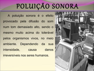 POLUIÇÃO SONORA
A poluição sonora é o efeito
provocado pela difusão do som
num tom demasiado alto, sendo o
mesmo muito acima do tolerável
pelos organismos vivos, no meio
ambiente.
intensidade,

Dependendo
causa

da

sua

danos

irreversíveis nos seres humanos.

 