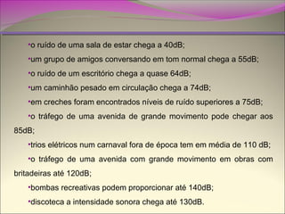 •o ruído de uma sala de estar chega a 40dB;
•um grupo de amigos conversando em tom normal chega a 55dB;
•o ruído de um escritório chega a quase 64dB;
•um caminhão pesado em circulação chega a 74dB;
•em creches foram encontrados níveis de ruído superiores a 75dB;
•o tráfego de uma avenida de grande movimento pode chegar aos
85dB;
•trios elétricos num carnaval fora de época tem em média de 110 dB;
•o tráfego de uma avenida com grande movimento em obras com
britadeiras até 120dB;
•bombas recreativas podem proporcionar até 140dB;
•discoteca a intensidade sonora chega até 130dB.

 