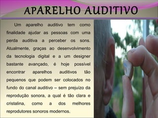 AP ARELHO AUDITIVO

Um

aparelho

auditivo

tem

como

finalidade ajudar as pessoas com uma
perda

auditiva

a

perceber

os

sons.

Atualmente, graças ao desenvolvimento
da tecnologia digital e a um designer
bastante
encontrar

avançado,

é

aparelhos

hoje

possível

auditivos

tão

pequenos que podem ser colocados no
fundo do canal auditivo – sem prejuízo da
reprodução sonora, a qual é tão clara e
cristalina,

como

a

dos

reprodutores sonoros modernos.

melhores

 