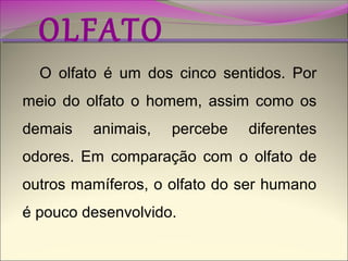 OLFATO

O olfato é um dos cinco sentidos. Por

meio do olfato o homem, assim como os
demais

animais,

percebe

diferentes

odores. Em comparação com o olfato de
outros mamíferos, o olfato do ser humano
é pouco desenvolvido.

 
