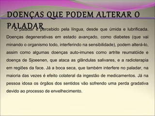 DOENÇAS QUE PODEM ALTERAR O
PALADAR
O paladar é percebido pela língua, desde que úmida e lubrificada.

Doenças degenerativas em estado avançado, como diabetes (que vai

minando o organismo todo, interferindo na sensibilidade), podem alterá-lo,
assim como algumas doenças auto-imunes como artrite reumatóide e
doença de Sjoeenen, que ataca as glândulas salivares, e a radioterapia
em regiões da face. Já a boca seca, que também interfere no paladar, na
maioria das vezes é efeito colateral da ingestão de medicamentos. Já na
pessoa idosa os órgãos dos sentidos vão sofrendo uma perda gradativa
devido ao processo de envelhecimento.

 