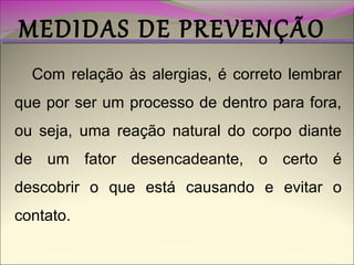 MEDIDAS DE PREVENÇÃO
Com relação às alergias, é correto lembrar
que por ser um processo de dentro para fora,
ou seja, uma reação natural do corpo diante
de um fator desencadeante, o certo é
descobrir o que está causando e evitar o
contato.

 