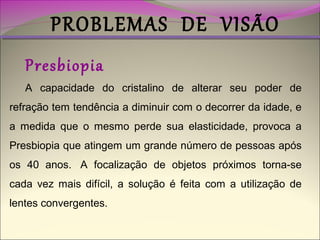 PROBLEMAS DE VISÃO
Presbiopia

A capacidade do cristalino de alterar seu poder de
refração tem tendência a diminuir com o decorrer da idade, e
a medida que o mesmo perde sua elasticidade, provoca a
Presbiopia que atingem um grande número de pessoas após
os 40 anos. A focalização de objetos próximos torna-se
cada vez mais difícil, a solução é feita com a utilização de
lentes convergentes.

 