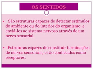 OS SENTIDOS
 São estruturas capazes de detectar estímulos
do ambiente ou do interior do organismo, e
enviá-los ao sistema nervoso através de um
nervo sensorial.
 Estruturas capazes de constituir terminações
de nervos sensoriais, e são conhecidos como
receptores.
 