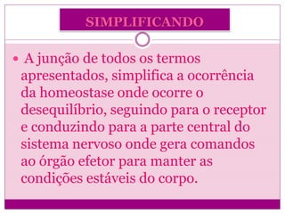 SIMPLIFICANDO
 A junção de todos os termos
apresentados, simplifica a ocorrência
da homeostase onde ocorre o
desequilíbrio, seguindo para o receptor
e conduzindo para a parte central do
sistema nervoso onde gera comandos
ao órgão efetor para manter as
condições estáveis do corpo.
 