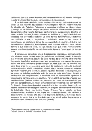 capitalismo, pelo que a ideia de uma futura sociedade centrada no trabalho pressupõe
resgatar o velho sentido libertador e emancipatório a ele associado.
É o trabalho que “possibilita o salto ontológico das formas pré-humanas para o ser
social. Ele está no centro do processo de humanização do homem.” (Ricardo Antunes,
Os Sentidos do Trabalho). Retomando a perspetiva ontológica de Georg Lukács
(Ontologia do Ser Social), a noção de trabalho possui um sentido universal para além
do capitalismo: (1) o trabalho distingue o agir humano dos outros animais; (2) define um
modo particular de interação com a natureza e o ambiente; e (3) a própria dinâmica da
sociedade está associada ao trabalho. Do ponto de vista da humanidade, o trabalho é
uma atividade de que, no capitalismo, o trabalhador perdeu o seu controlo. A
especificidade do capitalismo deriva da sua capacidade de reverter o trabalho num
valor económico que escapa ao controle dos seres humanos e de certo modo passa a
dominar a sua existência social, ou seja, resulta daqui que o fator “estranhamento”
assume uma importância tão ou mais importante do que a “exploração” na obra de
Marx.
É claro que, no contexto de crise e de escassez de emprego que se instalou entre
nós, a imensa nuvem ideológica que (em períodos de estabilidade) conduz à alienação
e ao fetichismo consumista, assume-se agora na ideia de que mesmo o trabalho mais
degradante é preferível ao desemprego. Mas se aceitarmos que, apesar dos dramas
atuais, nem isto é o fim nem o que se vai seguir é o nada, que a vida vai continuar para
além desta crise (e se necessário para além do capitalismo realmente existente),
importa no mínimo admitir duas coisas: primeiro, que o trabalho, mesmo subtraído de
dignidade, irá continuar a constituir a base da riqueza e da coesão social; segundo, que
as formas de trabalho assalariado terão de tornar-se mais polimórficas, flexíveis e
desdobradas em temporalidades e dinâmicas onde as componentes opressiva e
emancipatória ganharão um novo equilíbrio. Porém, até lá, será ainda a “classe-que-
vive-do-trabalho” (onde se inclui o novo precariado e a classe média em declínio) que,
com toda a probabilidade, irá induzir as ruturas sociais necessárias para abrir caminho.
Do desfecho dessas lutas dependerá a possibilidade de – para além da produção – o
trabalho se constituir em espaço de liberdade, de criação e de desenvolvimento cultural
do trabalhador. Como nos lembra Ricardo Antunes, “se o trabalho se torna
autodeterminado, autónomo e livre, e por isso dotado de sentido, será também (e
decididamente) por meio da arte, da poesia, da pintura, da literatura, da música, do uso
autónomo do tempo livre e da liberdade que o ser social poderá humanizar-se e
emancipar-se no seu sentido mais profundo” (Ibidem).
__
* Investigador do Centro de Estudos Sociais da Universidade de Coimbra;
Professor visitante da UNICAMP – Campinas, Brasil.
 