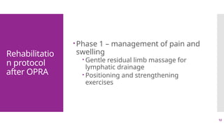12
Rehabilitatio
n protocol
after OPRA
Phase 1 – management of pain and
swelling
 Gentle residual limb massage for
lymphatic drainage
 Positioning and strengthening
exercises
 