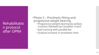 13
Rehabilitatio
n protocol
after OPRA
 Phase 2 – Prosthetic fitting and
progressive weight bearing.
 Progressive weight bearing by axillary
crutches followed by Canadian crutch
 Gait training with parallel bar
 Gradual increase in prosthetic time
 