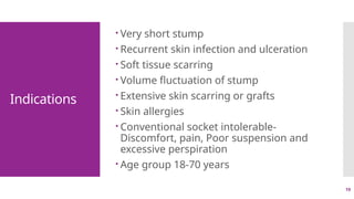 19
Indications
 Very short stump
 Recurrent skin infection and ulceration
 Soft tissue scarring
 Volume fluctuation of stump
 Extensive skin scarring or grafts
 Skin allergies
 Conventional socket intolerable-
Discomfort, pain, Poor suspension and
excessive perspiration
 Age group 18-70 years
 