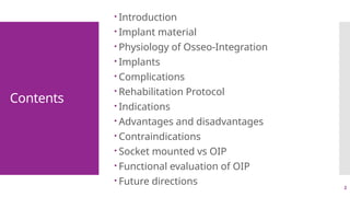 2
Contents
 Introduction
 Implant material
 Physiology of Osseo-Integration
 Implants
 Complications
 Rehabilitation Protocol
 Indications
 Advantages and disadvantages
 Contraindications
 Socket mounted vs OIP
 Functional evaluation of OIP
 Future directions
 