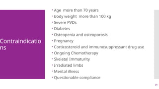 21
Contraindicatio
ns
 Age more than 70 years
 Body weight more than 100 kg
 Severe PVDs
 Diabetes
 Osteopenia and osteoporosis
 Pregnancy
 Corticosteroid and immunosuppressant drug use
 Ongoing Chemotherapy
 Skeletal Immaturity
 Irradiated limbs
 Mental illness
 Questionable compliance
 