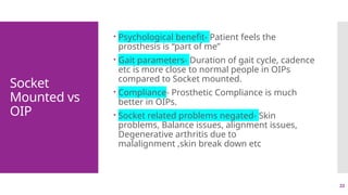 22
Socket
Mounted vs
OIP
 Psychological benefit- Patient feels the
prosthesis is “part of me”
 Gait parameters- Duration of gait cycle, cadence
etc is more close to normal people in OIPs
compared to Socket mounted.
 Compliance- Prosthetic Compliance is much
better in OIPs.
 Socket related problems negated- Skin
problems, Balance issues, alignment issues,
Degenerative arthritis due to
malalignment ,skin break down etc
 