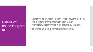 24
Future of
osseointegrati
on
 Current research is directed towards OIPs
for higher level amputations like
hemipelvectomy or hip disarticulation.
 Techniques to prevent infections.
 