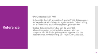 25
Reference
 IAPMR textbook of PMR
 Juhnke DL, Beck JP, Jeyapalina S, Aschoff HH. Fifteen years
of experience with Integral-Leg-Prosthesis: Cohort study
of artificial limb attachment system. J Rehabil Res
 Frölke JP, Leijendekkers RA, van de Meent H.
Osseointegrated prosthesis for patients with an
amputation : Multidisciplinary team approach in the
Netherlands. Unfallchirurg. 2017 Apr;120(4):293-299.
 
