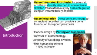 3
Introduction
 Osseo-Integrated Prosthesis- An external
prosthesis directly attached to appendicular
skeleton transcutaneously by osseointegration
using an intramedullary implant.
 Osseointegration- Direct bone anchorage to
an implant body that can provide a bone
foundation to support prosthesis.
 Pioneer design by Per-Ingvar Branemark,
Professor of Biotechnology,
university of Goteborg, Sweden.
 First human experiment
 1990 in Sweden
 