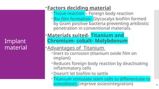 4
Implant
material
Factors deciding material
 Tissue reaction – Foreign body reaction
 Bio film formation- Glycocalyx biofilm formed
by Gram positive bacteria preventing antibiotic
penetration in conventional materials.
Materials suited- Titanium and
Chromium- cobalt- Molybdenum
Advantages of Titanium
 Inert to corrosion (titanium oxide film on
implant)
 Reduces foreign body reaction by deactivating
inflammatory cells
 Doesn’t let biofilm to settle
 Titanium stimulate stem cells to differentiate to
osteoblasts (improve osseointegration)
 