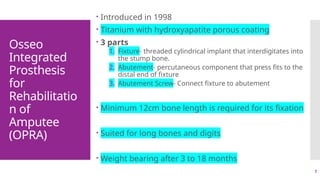 7
Osseo
Integrated
Prosthesis
for
Rehabilitatio
n of
Amputee
(OPRA)
 Introduced in 1998
 Titanium with hydroxyapatite porous coating
 3 parts
1. Fixture- threaded cylindrical implant that interdigitates into
the stump bone.
2. Abutement- percutaneous component that press fits to the
distal end of fixture
3. Abutement Screw- Connect fixture to abutement
 Minimum 12cm bone length is required for its fixation
 Suited for long bones and digits
 Weight bearing after 3 to 18 months
 