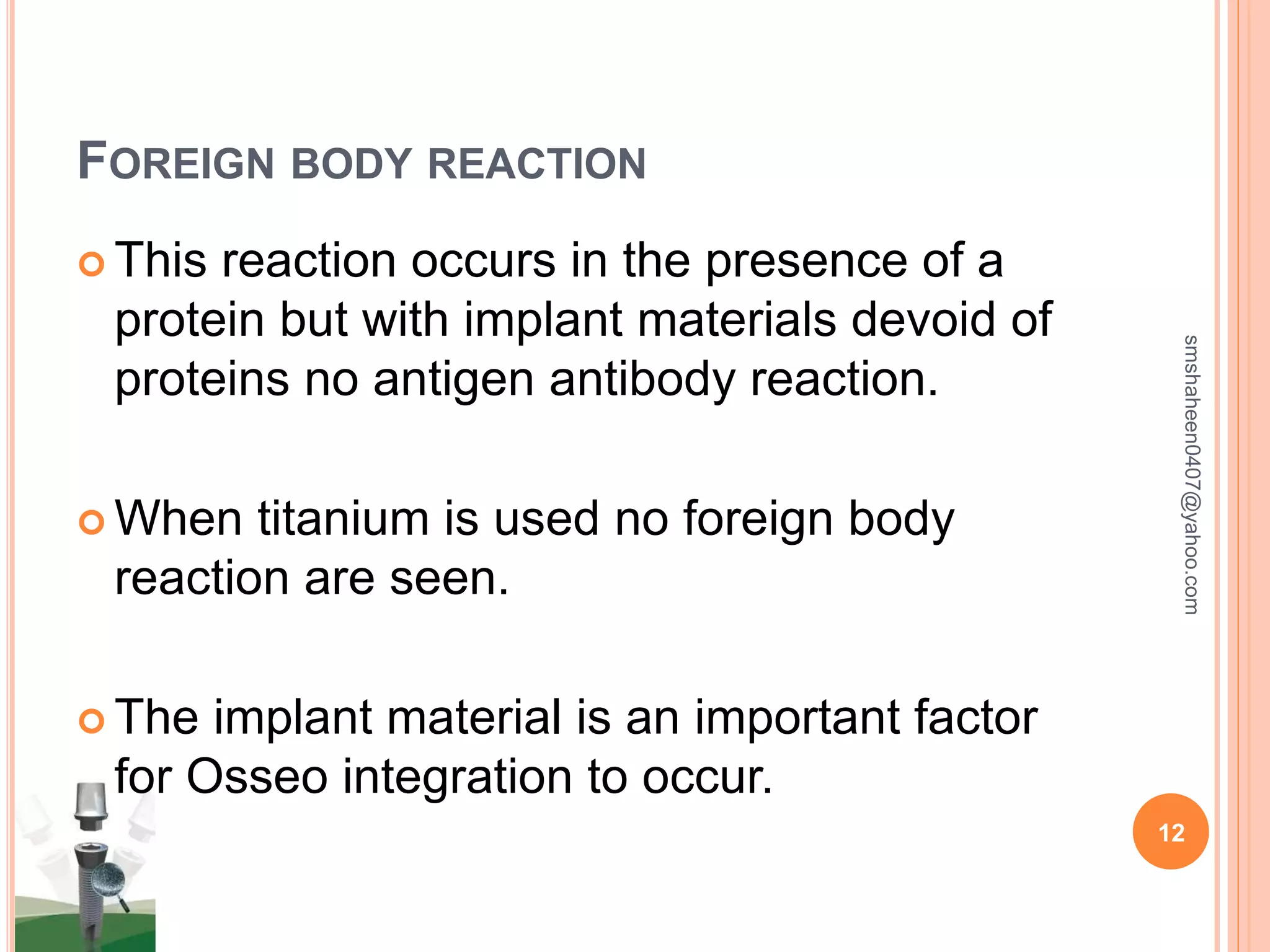 FOREIGN BODY REACTION
 This reaction occurs in the presence of a
protein but with implant materials devoid of
proteins no antigen antibody reaction.
 When titanium is used no foreign body
reaction are seen.
 The implant material is an important factor
for Osseo integration to occur.
smshaheen0407@yahoo.com
12
 