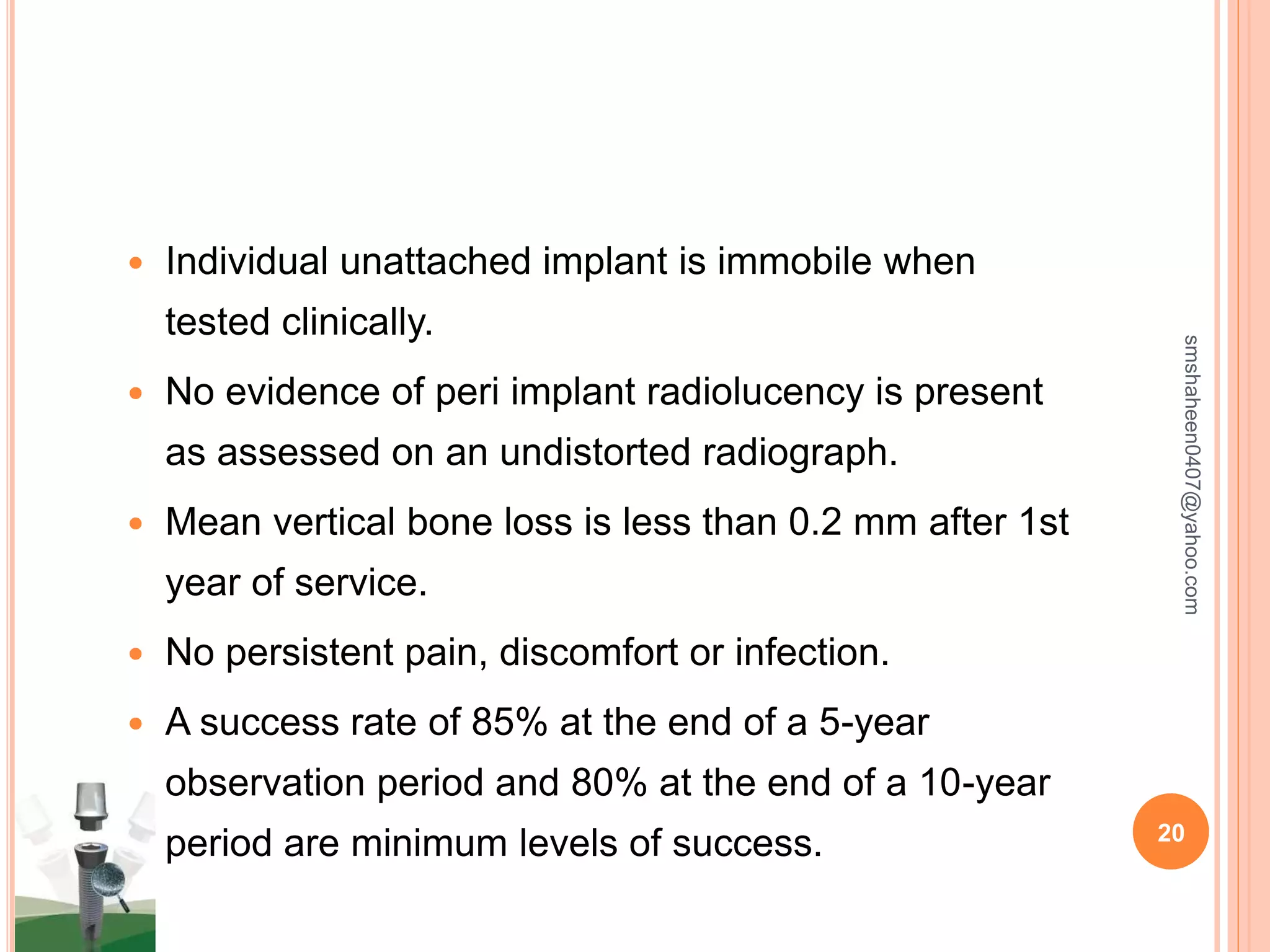  Individual unattached implant is immobile when
tested clinically.
 No evidence of peri implant radiolucency is present
as assessed on an undistorted radiograph.
 Mean vertical bone loss is less than 0.2 mm after 1st
year of service.
 No persistent pain, discomfort or infection.
 A success rate of 85% at the end of a 5-year
observation period and 80% at the end of a 10-year
period are minimum levels of success.
smshaheen0407@yahoo.com
20
 