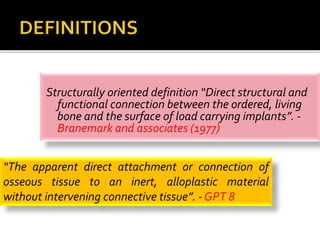 Structurally oriented definition “Direct structural and
functional connection between the ordered, living
bone and the surface of load carrying implants”. -
Branemark and associates (1977)
“The apparent direct attachment or connection of
osseous tissue to an inert, alloplastic material
without intervening connective tissue”. - GPT 8
 