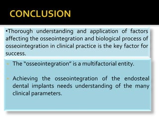 •Thorough understanding and application of factors
affecting the osseointegration and biological process of
osseointegration in clinical practice is the key factor for
success.
• The “osseointegration” is a multifactorial entity.
• Achieving the osseointegration of the endosteal
dental implants needs understanding of the many
clinical parameters.
 