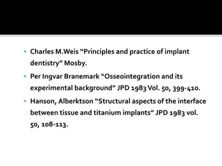  Charles M.Weis “Principles and practice of implant
dentistry” Mosby.
 Per Ingvar Branemark “Osseointegration and its
experimental background” JPD 1983Vol. 50, 399-410.
 Hanson, Alberktson “Structural aspects of the interface
between tissue and titanium implants” JPD 1983 vol.
50, 108-113.
 