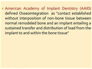  American Academy of Implant Dentistry (AAID)
defined Osseointegration as "contact established
without interposition of non-bone tissue between
normal remodeled bone and an implant entailing a
sustained transfer and distribution of load from the
implant to and within the bone tissue"
 