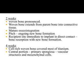 2 weeks
 woven bone pronounced.
 Woven bone extends from parent bone into connective
tissue.
 Mature osseointegration
 Pitch – ongoing new bone formation
 Recipient site immediate to implant in direct contact –
bone resorption with new bone formation.
4 weeks
 Cell-rich woven bone covered most of titanium.
 Central portion – primary spongiosa – vascular
structures and mesenchymal cells.
 