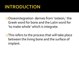 Osseointegration derives from ‘osteon,’ the
Greek word for bone and the Latin word for
‘to make whole’ which is integrate.
This refers to the process that will take place
between the living bone and the surface of
implant.
 