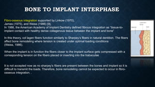BONE TO IMPLANT INTERPHASE
Fibro-osseous integration supported by Linkow (1970),
James (1975), and Weiss (1986) [9],
In 1986, the American Academy of Implant Dentistry deﬁned ﬁbrous integration as “tissue-to-
implant contact with healthy dense collagenous tissue between the implant and bone”
In this theory, col lagen ﬁbers function similarly to Sharpey’s ﬁbers in natural dentition. The ﬁbers
affect bone remodeling where tension is created under optimal loading conditions
(Weiss, 1986).
When the implant is in function the fibers closer to the implant surface gets compressed with a
corresponding tension on the fibers placed or inserting into the trabaculae
It is not accepted now as no sharpey’s ﬁbers are present between the bones and implant so it is
difﬁcult to transmit the loads. Therefore, bone remodeling cannot be expected to occur in ﬁbro-
osseous integration. .
 