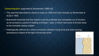 Osseointegration supported by Branemark (1985) [5].
• This was ﬁrst described by strock as early as 1939 and more recently by Branemark et
al [2] in 1952.
• Branemark theorizes that the implant must be protected and completely out of function,
as he envisions a period of healing of at least 1 year, in which new bone is formed close
to the immobile resting implant
• Histologically defined as a direct connection between living bone and load carrying
endosseous implant at the light microscopic level
 
