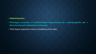 • Osteoinduction :
• Phenotypic conversion of undifferentiated mesenchymal cell osteoprogenitor cell 
Bone forming cell (Osteoblast & osteocyte)
• Third tissue response is bone remodelling at the sites
 