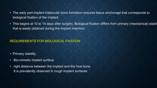 • The early peri-implant trabecular bone formation ensures tissue anchorage that corresponds to
biological fixation of the implant.
• This begins at 10 to 14 days after surgery. Biological fixation differs from primary (mechanical) stabili
that is easily obtained during the implant insertion.
REQUIREMENTS FOR BIOLOGICAL FIXATION
• Primary stability
• Bio-mimetic implant surface
• right distance between the implant and the host bone.
It is prevalently observed in rough implant surfaces
 